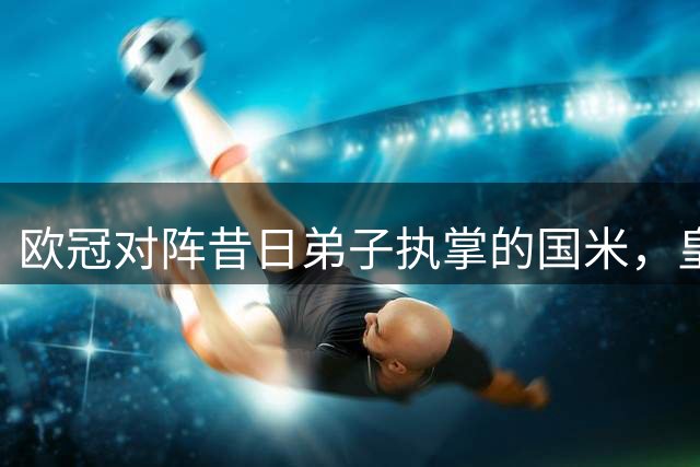 欧冠对阵昔日弟子执掌的国米，皇马主帅穆里尼奥：我们一同共事，经历过许多